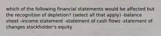 which of the following financial statements would be affected but the recognition of depletion? (select all that apply) -balance sheet -income statement -statement of cash flows -statement of changes stockholder's equity