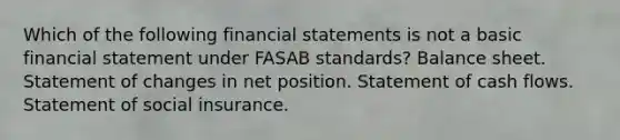 Which of the following <a href='https://www.questionai.com/knowledge/kFBJaQCz4b-financial-statements' class='anchor-knowledge'>financial statements</a> is not a basic financial statement under FASAB standards? Balance sheet. Statement of changes in net position. Statement of cash flows. Statement of social insurance.