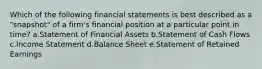 Which of the following financial statements is best described as a "snapshot" of a firm's financial position at a particular point in time? a.Statement of Financial Assets b.Statement of Cash Flows c.Income Statement d.Balance Sheet e.Statement of Retained Earnings