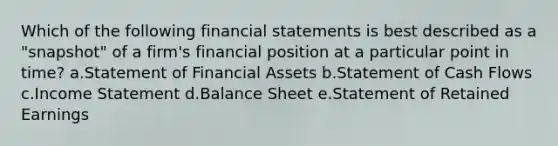 Which of the following financial statements is best described as a "snapshot" of a firm's financial position at a particular point in time? a.Statement of Financial Assets b.Statement of Cash Flows c.Income Statement d.Balance Sheet e.Statement of Retained Earnings