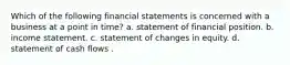 Which of the following financial statements is concerned with a business at a point in time? a. statement of financial position. b. income statement. c. statement of changes in equity. d. statement of cash flows .