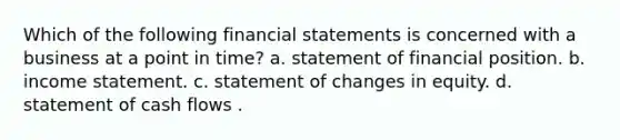 Which of the following financial statements is concerned with a business at a point in time? a. statement of financial position. b. income statement. c. statement of changes in equity. d. statement of cash flows .