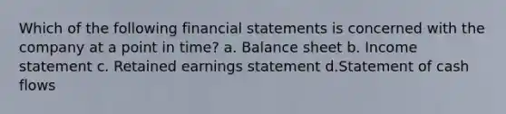 Which of the following financial statements is concerned with the company at a point in time? a. Balance sheet b. Income statement c. Retained earnings statement d.Statement of cash flows