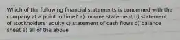 Which of the following financial statements is concerned with the company at a point in time? a) income statement b) statement of stockholders' equity c) statement of cash flows d) balance sheet e) all of the above