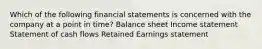 Which of the following financial statements is concerned with the company at a point in time? Balance sheet Income statement Statement of cash flows Retained Earnings statement