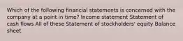 Which of the following financial statements is concerned with the company at a point in time? Income statement Statement of cash flows All of these Statement of stockholders' equity Balance sheet