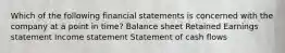 Which of the following financial statements is concerned with the company at a point in time? Balance sheet Retained Earnings statement Income statement Statement of cash flows