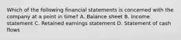 Which of the following financial statements is concerned with the company at a point in time? A. Balance sheet B. Income statement C. Retained earnings statement D. Statement of cash flows