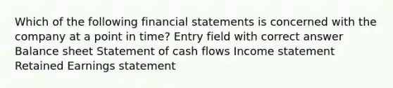 Which of the following <a href='https://www.questionai.com/knowledge/kFBJaQCz4b-financial-statements' class='anchor-knowledge'>financial statements</a> is concerned with the company at a point in time? Entry field with correct answer Balance sheet Statement of cash flows <a href='https://www.questionai.com/knowledge/kCPMsnOwdm-income-statement' class='anchor-knowledge'>income statement</a> Retained Earnings statement