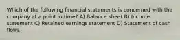 Which of the following financial statements is concerned with the company at a point in time? A) Balance sheet B) Income statement C) Retained earnings statement D) Statement of cash flows