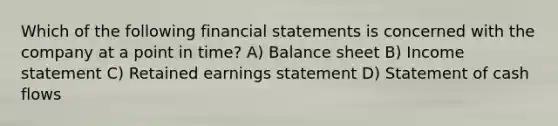 Which of the following financial statements is concerned with the company at a point in time? A) Balance sheet B) Income statement C) Retained earnings statement D) Statement of cash flows