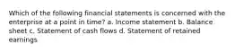 Which of the following financial statements is concerned with the enterprise at a point in time? a. Income statement b. Balance sheet c. Statement of cash flows d. Statement of retained earnings