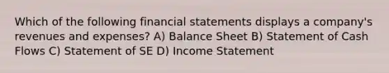 Which of the following financial statements displays a company's revenues and expenses? A) Balance Sheet B) Statement of Cash Flows C) Statement of SE D) Income Statement