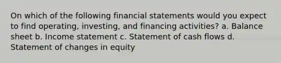 On which of the following financial statements would you expect to find operating, investing, and financing activities? a. Balance sheet b. Income statement c. Statement of cash flows d. Statement of changes in equity