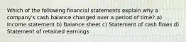 Which of the following financial statements explain why a company's cash balance changed over a period of time? a) Income statement b) Balance sheet c) Statement of cash flows d) Statement of retained earnings