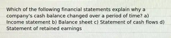 Which of the following financial statements explain why a company's cash balance changed over a period of time? a) Income statement b) Balance sheet c) Statement of cash flows d) Statement of retained earnings