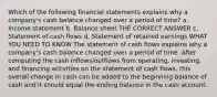 Which of the following financial statements explains why a company's cash balance changed over a period of time? a. Income statement b. Balance sheet THE CORRECT ANSWER c. Statement of cash flows d. Statement of retained earnings WHAT YOU NEED TO KNOW The statement of cash flows explains why a company's cash balance changed over a period of time. After computing the cash inflows/outflows from operating, investing, and financing activities on the statement of cash flows, this overall change in cash can be added to the beginning balance of cash and it should equal the ending balance in the cash account.