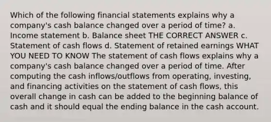 Which of the following financial statements explains why a company's cash balance changed over a period of time? a. Income statement b. Balance sheet THE CORRECT ANSWER c. Statement of cash flows d. Statement of retained earnings WHAT YOU NEED TO KNOW The statement of cash flows explains why a company's cash balance changed over a period of time. After computing the cash inflows/outflows from operating, investing, and financing activities on the statement of cash flows, this overall change in cash can be added to the beginning balance of cash and it should equal the ending balance in the cash account.