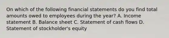 On which of the following financial statements do you find total amounts owed to employees during the year? A. Income statement B. Balance sheet C. Statement of cash flows D. Statement of stockholder's equity