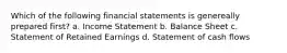 Which of the following financial statements is genereally prepared first? a. Income Statement b. Balance Sheet c. Statement of Retained Earnings d. Statement of cash flows