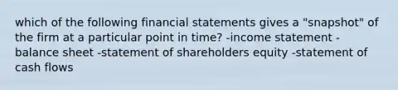 which of the following <a href='https://www.questionai.com/knowledge/kFBJaQCz4b-financial-statements' class='anchor-knowledge'>financial statements</a> gives a "snapshot" of the firm at a particular point in time? -<a href='https://www.questionai.com/knowledge/kCPMsnOwdm-income-statement' class='anchor-knowledge'>income statement</a> -balance sheet -statement of shareholders equity -statement of cash flows