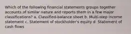 Which of the following financial statements groups together accounts of similar nature and reports them in a few major classifications? a. Classified-balance sheet b. Multi-step income statement c. Statement of stockholder's equity d. Statement of cash flows