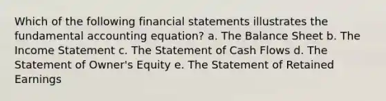 Which of the following financial statements illustrates the fundamental accounting equation? a. The Balance Sheet b. The Income Statement c. The Statement of Cash Flows d. The Statement of Owner's Equity e. The Statement of Retained Earnings