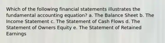 Which of the following financial statements illustrates the fundamental accounting equation? a. The Balance Sheet b. The Income Statement c. The Statement of Cash Flows d. The Statement of Owners Equity e. The Statement of Retained Earnings