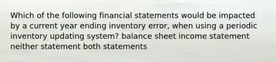 Which of the following <a href='https://www.questionai.com/knowledge/kFBJaQCz4b-financial-statements' class='anchor-knowledge'>financial statements</a> would be impacted by a current year ending inventory error, when using a periodic inventory updating system? balance sheet <a href='https://www.questionai.com/knowledge/kCPMsnOwdm-income-statement' class='anchor-knowledge'>income statement</a> neither statement both statements