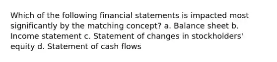 Which of the following financial statements is impacted most significantly by the matching concept? a. Balance sheet b. Income statement c. Statement of changes in stockholders' equity d. Statement of cash flows