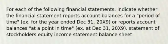 For each of the following financial statements, indicate whether the financial statement reports account balances for a "period of time" (ex. for the year ended Dec 31, 20X9) or reports account balances "at a point in time" (ex. at Dec 31, 20X9). statement of stockholders equity income statement balance sheet