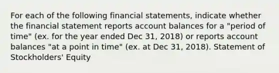 For each of the following financial statements, indicate whether the financial statement reports account balances for a "period of time" (ex. for the year ended Dec 31, 2018) or reports account balances "at a point in time" (ex. at Dec 31, 2018). Statement of Stockholders' Equity