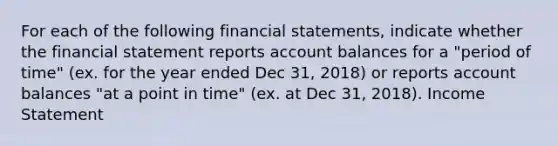 For each of the following financial statements, indicate whether the financial statement reports account balances for a "period of time" (ex. for the year ended Dec 31, 2018) or reports account balances "at a point in time" (ex. at Dec 31, 2018). Income Statement