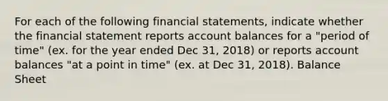 For each of the following financial statements, indicate whether the financial statement reports account balances for a "period of time" (ex. for the year ended Dec 31, 2018) or reports account balances "at a point in time" (ex. at Dec 31, 2018). Balance Sheet