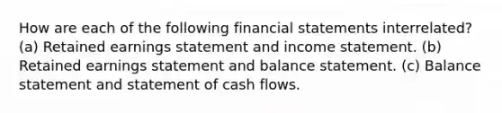 How are each of the following financial statements interrelated? (a) Retained earnings statement and income statement. (b) Retained earnings statement and balance statement. (c) Balance statement and statement of cash flows.