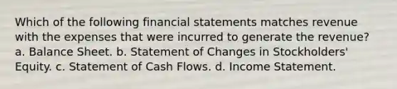 Which of the following financial statements matches revenue with the expenses that were incurred to generate the revenue? a. Balance Sheet. b. Statement of Changes in Stockholders' Equity. c. Statement of Cash Flows. d. Income Statement.