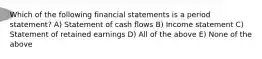 Which of the following financial statements is a period statement? A) Statement of cash flows B) Income statement C) Statement of retained earnings D) All of the above E) None of the above