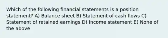 Which of the following financial statements is a position statement? A) Balance sheet B) Statement of cash flows C) Statement of retained earnings D) Income statement E) None of the above