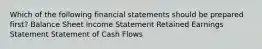 Which of the following financial statements should be prepared first? Balance Sheet Income Statement Retained Earnings Statement Statement of Cash Flows