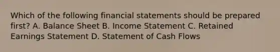 Which of the following financial statements should be prepared first? A. Balance Sheet B. Income Statement C. Retained Earnings Statement D. Statement of Cash Flows