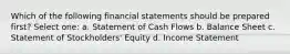 Which of the following financial statements should be prepared first? Select one: a. Statement of Cash Flows b. Balance Sheet c. Statement of Stockholders' Equity d. Income Statement