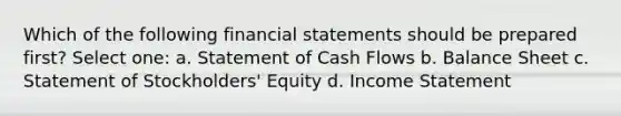 Which of the following financial statements should be prepared first? Select one: a. Statement of Cash Flows b. Balance Sheet c. Statement of Stockholders' Equity d. Income Statement