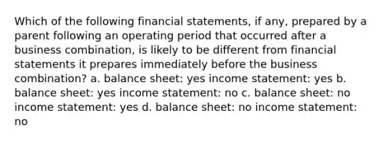 Which of the following financial statements, if any, prepared by a parent following an operating period that occurred after a business combination, is likely to be different from financial statements it prepares immediately before the business combination? a. balance sheet: yes income statement: yes b. balance sheet: yes income statement: no c. balance sheet: no income statement: yes d. balance sheet: no income statement: no