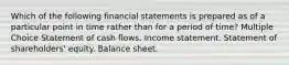 Which of the following financial statements is prepared as of a particular point in time rather than for a period of time? Multiple Choice Statement of cash flows. Income statement. Statement of shareholders' equity. Balance sheet.