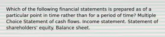 Which of the following financial statements is prepared as of a particular point in time rather than for a period of time? Multiple Choice Statement of cash flows. Income statement. Statement of shareholders' equity. Balance sheet.