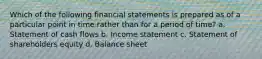 Which of the following financial statements is prepared as of a particular point in time rather than for a period of time? a. Statement of cash flows b. Income statement c. Statement of shareholders equity d. Balance sheet