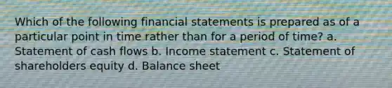 Which of the following financial statements is prepared as of a particular point in time rather than for a period of time? a. Statement of cash flows b. Income statement c. Statement of shareholders equity d. Balance sheet