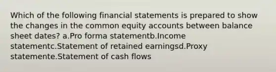 Which of the following financial statements is prepared to show the changes in the common equity accounts between balance sheet dates? a.Pro forma statementb.Income statementc.Statement of retained earningsd.Proxy statemente.Statement of cash flows