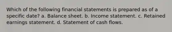 Which of the following financial statements is prepared as of a specific date? a. Balance sheet. b. Income statement. c. Retained earnings statement. d. Statement of cash flows.