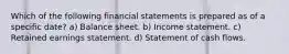 Which of the following financial statements is prepared as of a specific date? a) Balance sheet. b) Income statement. c) Retained earnings statement. d) Statement of cash flows.